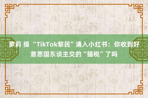 萝莉 操 “TikTok黎民”涌入小红书：你收到好意思国东谈主交的“猫税”了吗