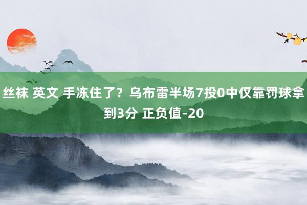 丝袜 英文 手冻住了？乌布雷半场7投0中仅靠罚球拿到3分 正负值-20