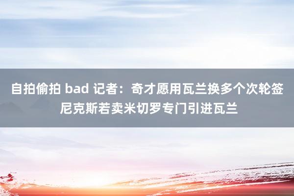 自拍偷拍 bad 记者：奇才愿用瓦兰换多个次轮签 尼克斯若卖米切罗专门引进瓦兰