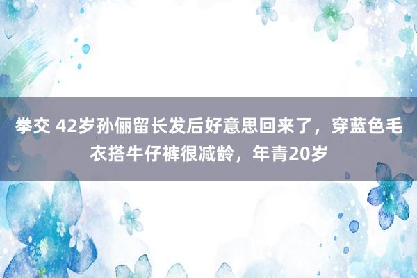 拳交 42岁孙俪留长发后好意思回来了，穿蓝色毛衣搭牛仔裤很减龄，年青20岁