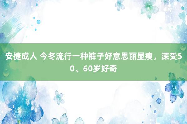 安捷成人 今冬流行一种裤子好意思丽显瘦，深受50、60岁好奇